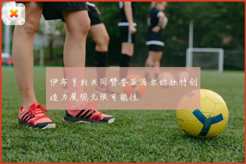 伊布亨利共同赞誉亚马尔的独特创造力展现无限可能性