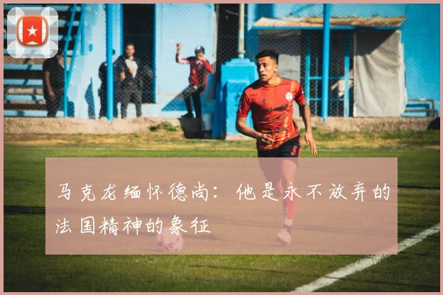 马克龙缅怀德尚：他是永不放弃的法国精神的象征
