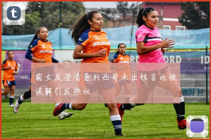 前女友澄清普利西奇未出轨言论被误解引发热议