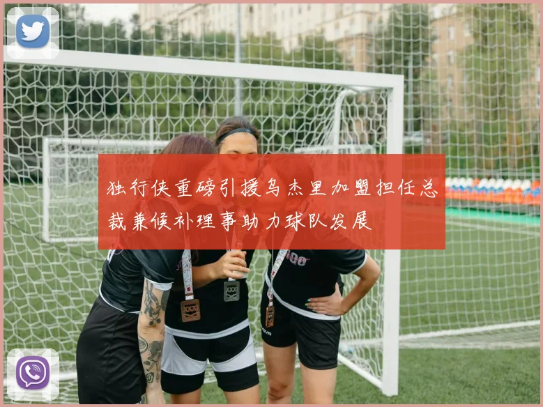独行侠重磅引援乌杰里加盟担任总裁兼候补理事助力球队发展