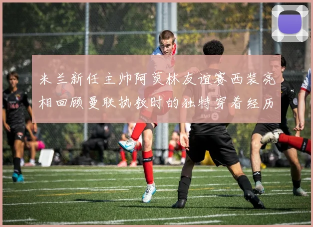 米兰新任主帅阿莫林友谊赛西装亮相回顾曼联执教时的独特穿着经历