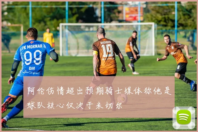 阿伦伤情超出预期骑士媒体称他是球队核心仅次于米切尔