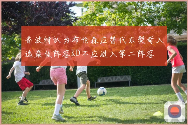 香波特认为布伦森应替代东契奇入选最佳阵容KD不应进入第二阵容