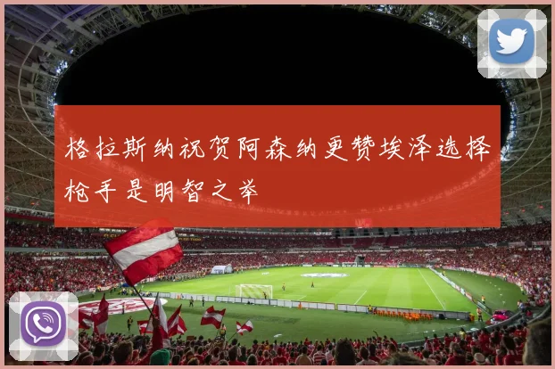 格拉斯纳祝贺阿森纳更赞埃泽选择枪手是明智之举