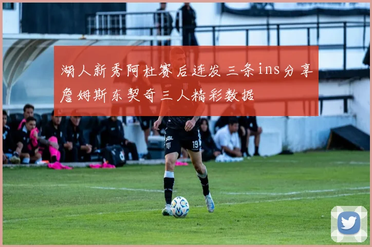 湖人新秀阿杜赛后连发三条ins分享詹姆斯东契奇三人精彩数据