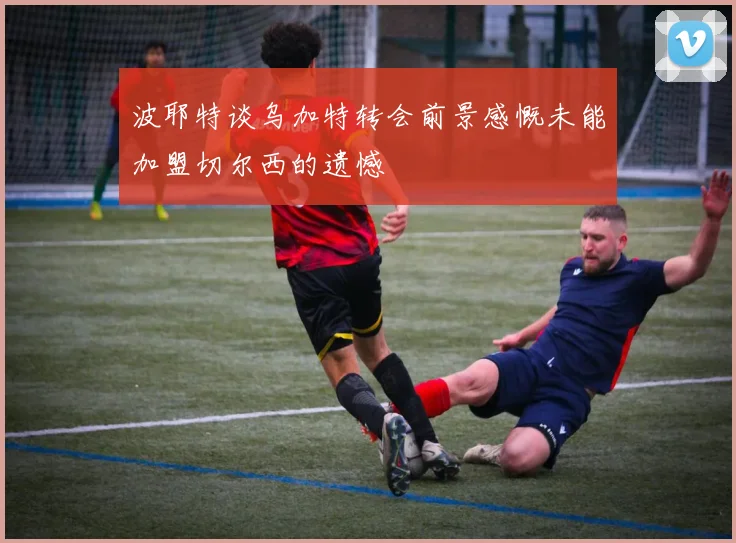 波耶特谈乌加特转会前景感慨未能加盟切尔西的遗憾