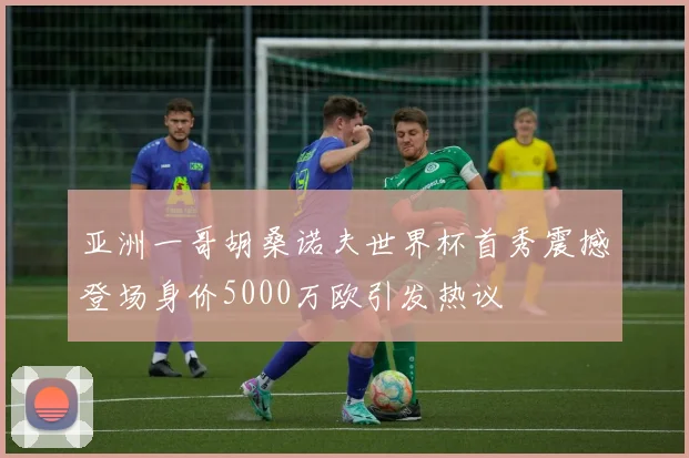 亚洲一哥胡桑诺夫世界杯首秀震撼登场身价5000万欧引发热议