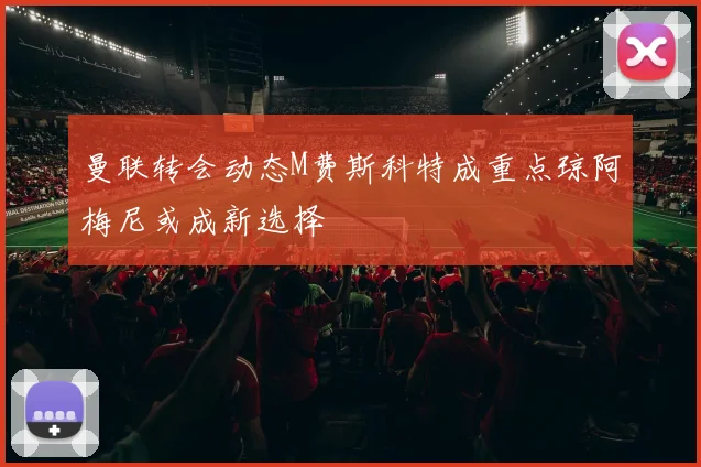 曼联转会动态M费斯科特成重点琼阿梅尼或成新选择