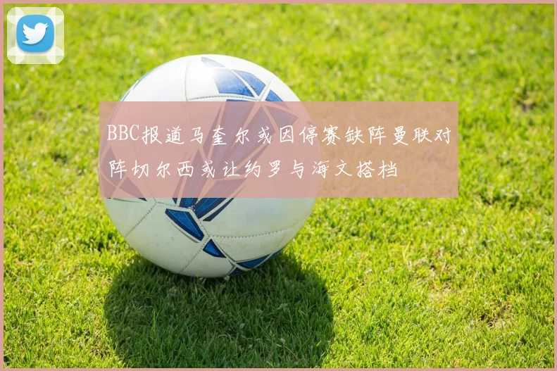 BBC报道马奎尔或因停赛缺阵曼联对阵切尔西或让约罗与海文搭档