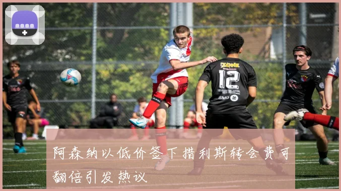 阿森纳以低价签下措利斯转会费可翻倍引发热议