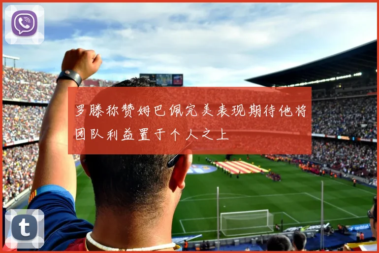 罗滕称赞姆巴佩完美表现期待他将团队利益置于个人之上