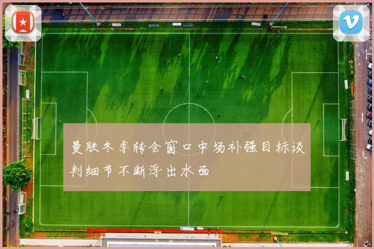曼联冬季转会窗口中场补强目标谈判细节不断浮出水面