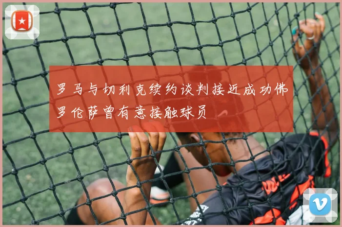 罗马与切利克续约谈判接近成功佛罗伦萨曾有意接触球员