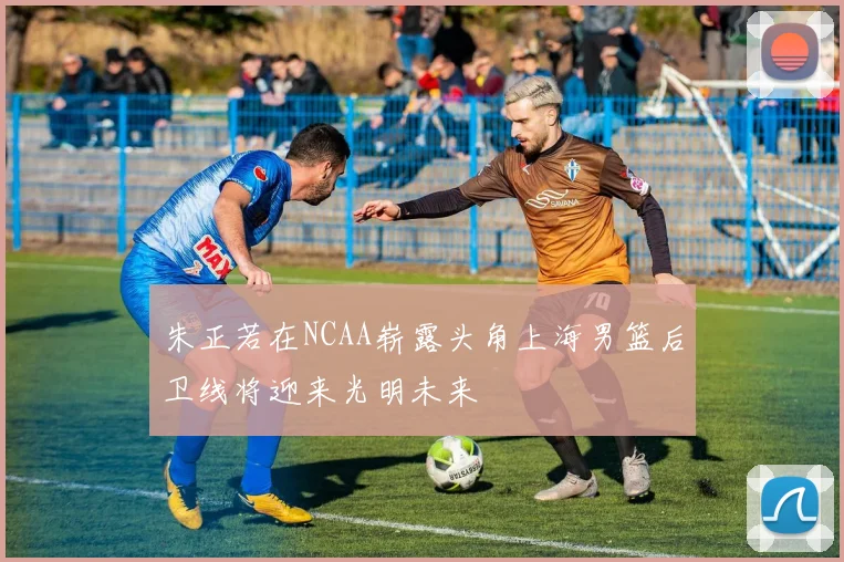 朱正若在NCAA崭露头角上海男篮后卫线将迎来光明未来