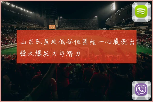 山东队虽处低谷但团结一心展现出强大爆发力与潜力