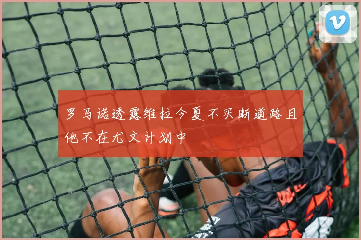 罗马诺透露维拉今夏不买断道路且他不在尤文计划中