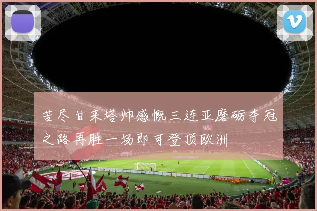 苦尽甘来塔帅感慨三连亚磨砺夺冠之路再胜一场即可登顶欧洲