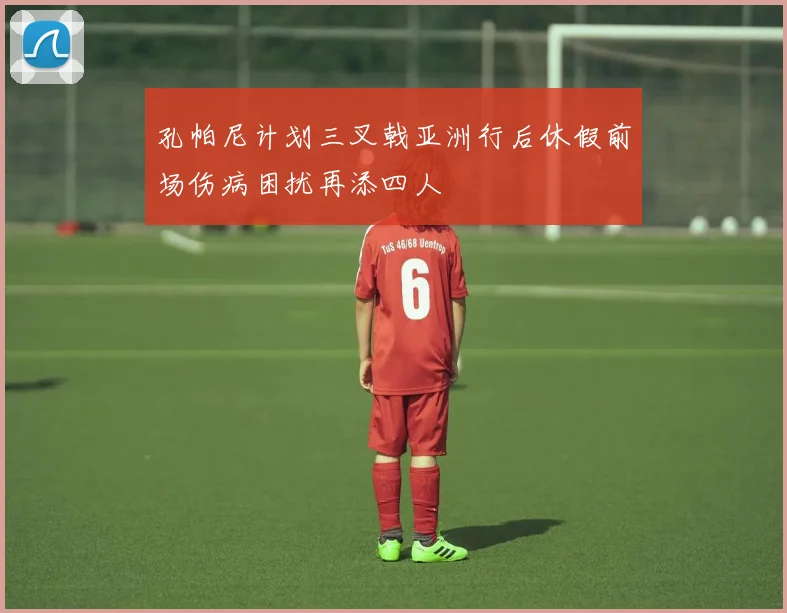 孔帕尼计划三叉戟亚洲行后休假前场伤病困扰再添四人