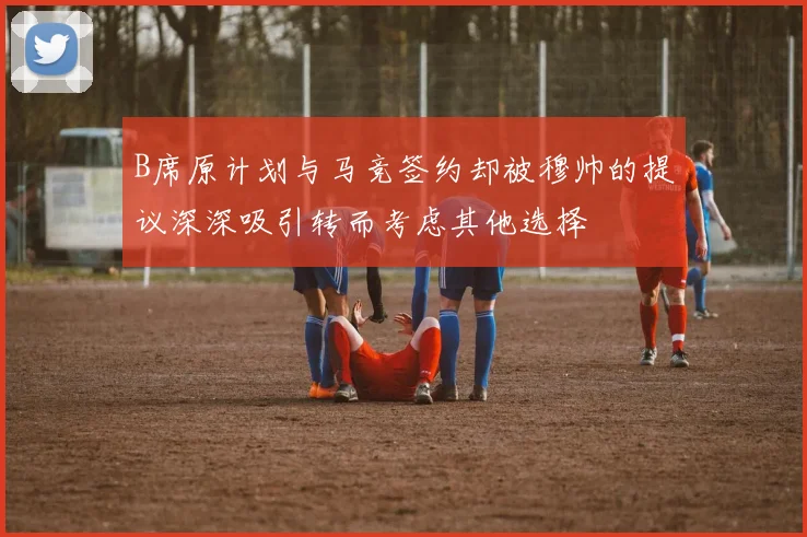 B席原计划与马竞签约却被穆帅的提议深深吸引转而考虑其他选择
