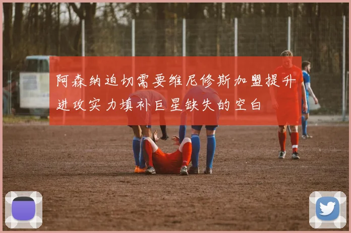 阿森纳迫切需要维尼修斯加盟提升进攻实力填补巨星缺失的空白