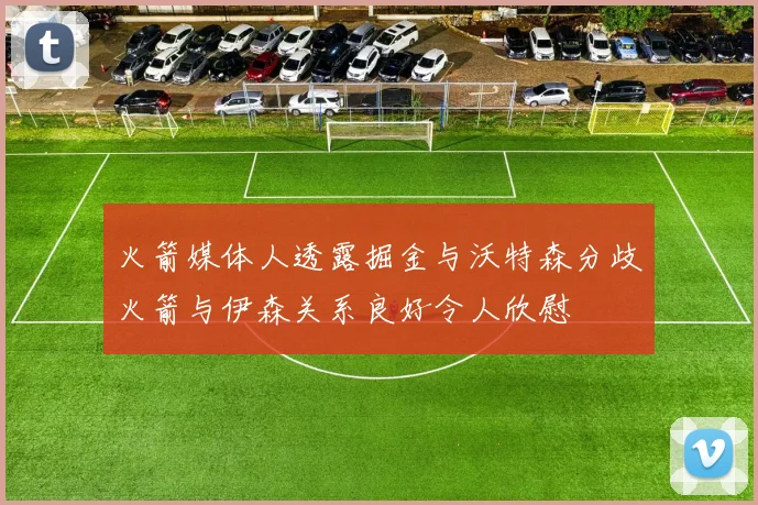火箭媒体人透露掘金与沃特森分歧火箭与伊森关系良好令人欣慰