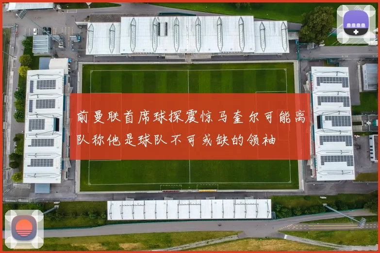 前曼联首席球探震惊马奎尔可能离队称他是球队不可或缺的领袖