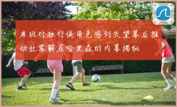 库班对独行侠角色感到失望幕后推动杜蒙解雇哈里森的内幕揭秘