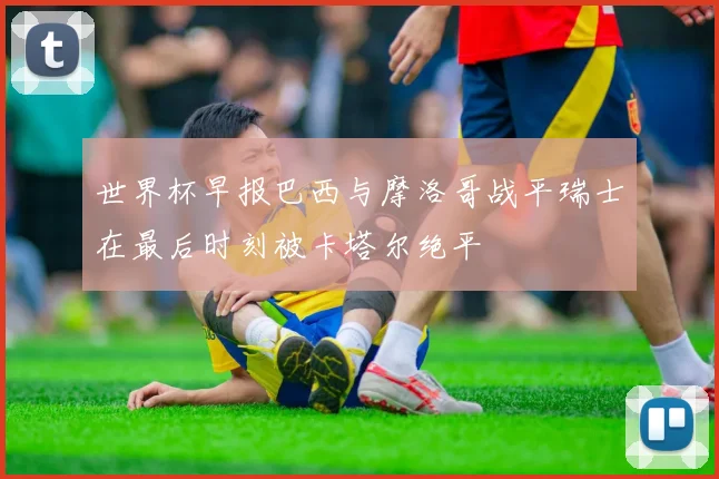世界杯早报巴西与摩洛哥战平瑞士在最后时刻被卡塔尔绝平