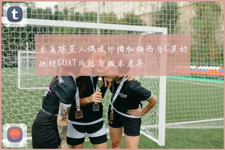 乐高球星人偶设计揭秘梅西与C罗的独特GOAT风格与版本差异