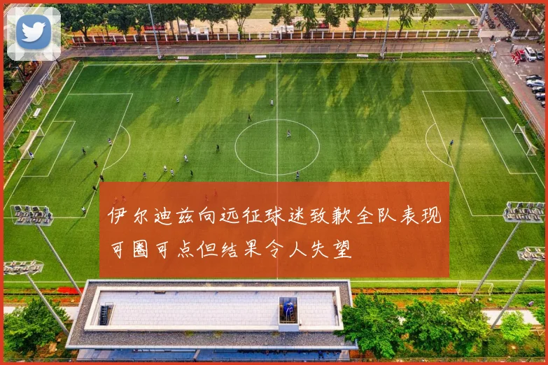 伊尔迪兹向远征球迷致歉全队表现可圈可点但结果令人失望