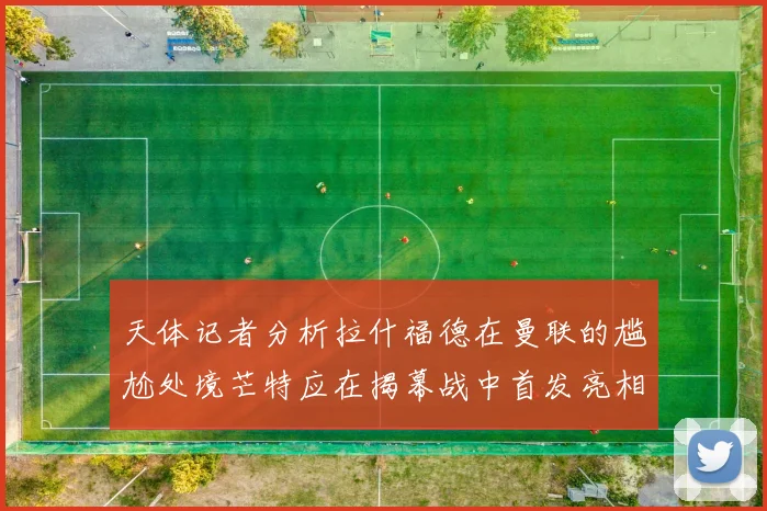 天体记者分析拉什福德在曼联的尴尬处境芒特应在揭幕战中首发亮相
